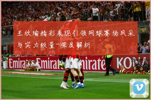 王欣瑜精彩表现引领网球赛场风采与实力较量-深度解析