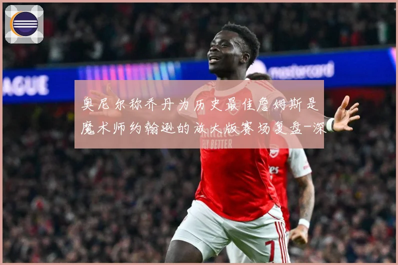 奥尼尔称乔丹为历史最佳詹姆斯是魔术师约翰逊的放大版赛场复盘-深度解析