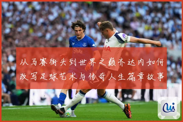 从马赛街头到世界之巅齐达内如何改写足球艺术与传奇人生篇章故事解析-深度解析