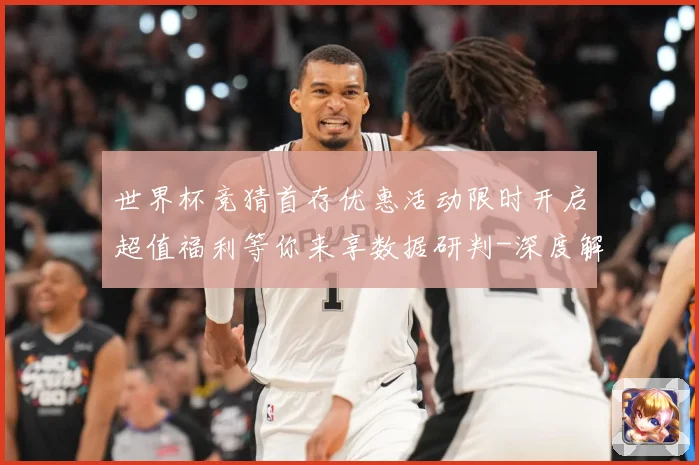 世界杯竞猜首存优惠活动限时开启超值福利等你来享数据研判-深度解析