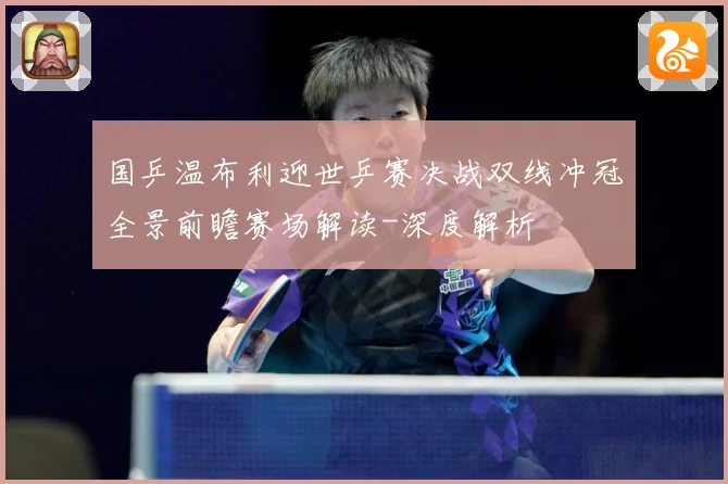 国乒温布利迎世乒赛决战双线冲冠全景前瞻赛场解读-深度解析