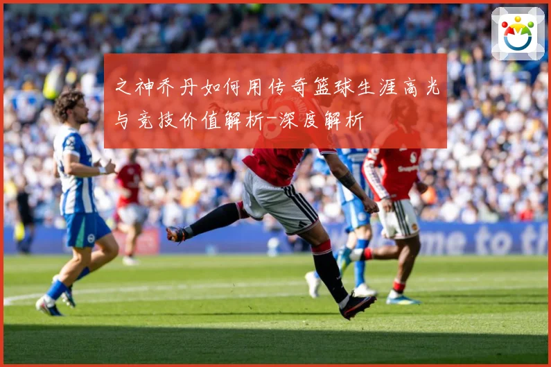 之神乔丹如何用传奇篮球生涯高光与竞技价值解析-深度解析