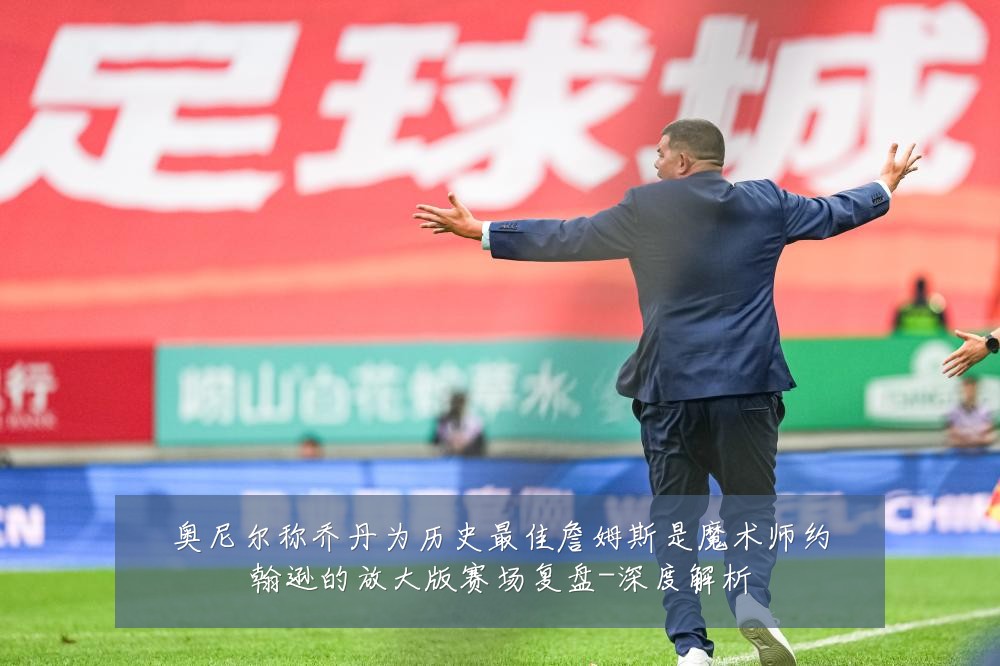 奥尼尔称乔丹为历史最佳詹姆斯是魔术师约翰逊的放大版赛场复盘-深度解析